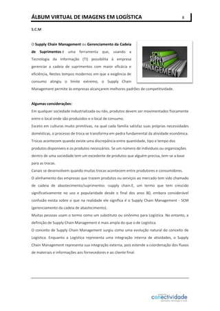 ÁLBUM VIRTUAL DE IMAGENS EM LOGÍSTICA

8

S.C.M

O Supply Chain Management ou Gerenciamento da Cadeia
de Suprimentos é uma ferramenta que, usando a
Tecnologia da Informação (TI) possibilita à empresa
gerenciar a cadeia de suprimentos com maior eficácia e
eficiência, Nestes tempos modernos em que a exigência de
consumo atingiu o limite extremo, o Supply Chain
Management permite às empresas alcançarem melhores padrões de competitividade.

Algumas considerações:
Em qualquer sociedade industrializada ou não, produtos devem ser movimentados fisicamente
entre o local onde são produzidos e o local de consumo.
Exceto em culturas muito primitivas, na qual cada família satisfaz suas próprias necessidades
domésticas, o processo de troca se transforma em pedra fundamental da atividade econômica.
Trocas acontecem quando existe uma discrepância entre quantidade, tipo e tempo dos
produtos disponíveis e os produtos necessários. Se um número de indivíduos ou organizações
dentro de uma sociedade tem um excedente de produtos que alguém precisa, tem-se a base
para as trocas.
Canais se desenvolvem quando muitas trocas acontecem entre produtores e consumidores.
O alinhamento das empresas que trazem produtos ou serviços ao mercado tem sido chamado
de cadeia de abastecimento/suprimentos -supply chain.E, um termo que tem crescido
significativamente no uso e popularidade desde o final dos anos 80, embora considerável
confusão exista sobre o que na realidade ele significa é o Supply Chain Management - SCM
(gerenciamento da cadeia de abastecimento).
Muitas pessoas usam o termo como um substituto ou sinônimo para Logística. No entanto, a
definição de Supply Chain Management é mais ampla do que o de Logística.
O conceito de Supply Chain Management surgiu como uma evolução natural do conceito de
Logística. Enquanto a Logística representa uma integração interna de atividades, o Supply
Chain Management representa sua integração externa, pois estende a coordenação dos fluxos
de materiais e informações aos fornecedores e ao cliente final.

 