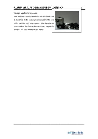 ÁLBUM VIRTUAL DE IMAGENS EM LOGÍSTICA
CAVALO MECÂNICO TRUCADO:
Tem o mesmo conceito do cavalo mecânico, mas com
o diferencial de ter eixo duplo em seu conjunto, para
poder carregar mais peso. Assim o peso da carga do
semi-reboque distribui-se por mais rodas, e a pressão
exercida por cada uma no chão é menor.

9

 