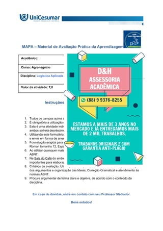 MAPA – Material de Avaliação Prática da Aprendizagem
Acadêmico: R.A:
Curso: Agronegócio
Disciplina: Logística Aplicada ao Agronegócio.
Valor da atividade: 7,0 Prazo:
Instruções para Realização da Atividade
1. Todos os campos acima deverão ser devidamente preenchidos;
2. É obrigatória a utilização deste formulário para a realização do MAPA;
3. Esta é uma atividade individual. Caso identificado cópia de colegas, o trabalho de
ambos sofrerá decréscimo de nota;
4. Utilizando este formulário, realize sua atividade, salve em seu computador, renomeie
e envie em forma de anexo;
5. Formatação exigida para esta atividade: documento Word, Fonte Arial ou Times New
Roman tamanho 12, Espaçamento entre linhas 1,5, texto justificado;
6. Ao utilizar quaisquer materiais de pesquisa referencie conforme as normas da
ABNT;
7. Na Sala do Café do ambiente virtual da disciplina você encontrará orientações
importantes para elaboração desta atividade. Confira!
8. Critérios de avaliação: Utilização do template; Atendimento ao Tema; Constituição
dos argumentos e organização das Ideias; Correção Gramatical e atendimento às
normas ABNT.
9. Procure argumentar de forma clara e objetiva, de acordo com o conteúdo da
disciplina.
Em caso de dúvidas, entre em contato com seu Professor Mediador.
Bons estudos!
 