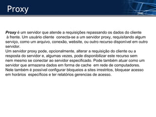 Proxy Proxy  é um servidor que atende a requisições repassando os dados do cliente à frente. Um usuário cliente  conecta-se a um servidor proxy, requisitando algum  serviço, como um arquivo, conexão, website, ou outro recurso disponível em outro  servidor. Um servidor proxy pode, opcionalmente, alterar a requisição do cliente ou a  resposta do servidor e, algumas vezes, pode disponibilizar este recurso sem  nem mesmo se conectar ao servidor especificado. Pode também atuar como um  servidor que armazena dados em forma de cache  em rede de computadores. Nele também é possível configurar bloqueios a sites irrestritos, bloquear acesso em horários  específicos e ter relatórios gerencias de acesso. 