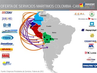 OFERTA DE SERVICIOS MARITIMOS COLOMBIA -CAN
                                                    Costa Atlántica

                                                            Colombia


                                              Buenaventura

                                           Manta
                                           Guayaquil                   Ecuador

                                          Paita               Perú

                                                   Callao                        Bolivia

                                                       IIlo      La Paz

                                                                                 Santa Cruz

                                                                Cochabamba




Fuente: Empresas Prestatarias de Servicios. Febrero de 2012
 