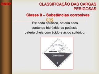COCP

Classe 8 – Substâncias corrosivas
Ex: soda cáustica, bateria seca
contendo hidróxido de potássio,
bateria cheia com ácido e ácido sulfúrico.
CLASSIFICAÇÃO DAS CARGAS
PERIGOSAS
 
