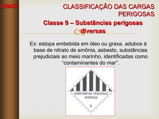 COCP

Classe 9 – Substâncias perigosas
diversas
Ex: estopa embebida em óleo ou graxa, adubos à
base de nitrato de amônia, asbesto, substâncias
prejudiciais ao meio marinho, identificadas como
“contaminantes do mar”.
CLASSIFICAÇÃO DAS CARGAS
PERIGOSAS
 
