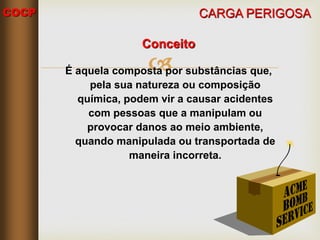 COCP

CARGA PERIGOSA
Conceito
É aquela composta por substâncias que,
pela sua natureza ou composição
química, podem vir a causar acidentes
com pessoas que a manipulam ou
provocar danos ao meio ambiente,
quando manipulada ou transportada de
maneira incorreta.
 