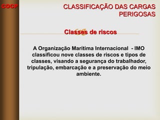 COCP

CLASSIFICAÇÃO DAS CARGAS
PERIGOSAS
Classes de riscos
A Organização Marítima Internacional - IMO
classificou nove classes de riscos e tipos de
classes, visando a segurança do trabalhador,
tripulação, embarcação e a preservação do meio
ambiente.
 