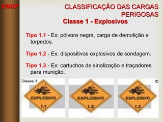 COCP
Classe 1 - Explosivos
Tipo 1.1 - Ex: pólvora negra, carga de demolição e
torpedos.
Tipo 1.2 - Ex: dispositivos explosivos de sondagem.
Tipo 1.3 - Ex: cartuchos de sinalização e traçadores
para munição.
CLASSIFICAÇÃO DAS CARGAS
PERIGOSAS
 