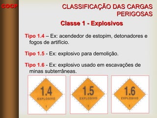 COCP
Classe 1 - Explosivos
Tipo 1.4 – Ex: acendedor de estopim, detonadores e
fogos de artifício.
Tipo 1.5 - Ex: explosivo para demolição.
Tipo 1.6 - Ex: explosivo usado em escavações de
minas subterrâneas.
CLASSIFICAÇÃO DAS CARGAS
PERIGOSAS
 