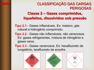 COCP
Classe 2 – Gases comprimidos,
liquefeitos, dissolvidos sob pressão
Tipo 2.1 - Gases inflamáveis. Ex: metano, gás
natural e hidrogênio comprimido.
Tipo 2.2 - Gases não inflamáveis, não venenosos.
Ex: gases refrigerantes, mistura de nitrogênio e
gases raros.
Tipo 2.3 - Gases venenosos. Ex: hexafluoreto de
tungstênio, terafluoreto de enxofre.
CLASSIFICAÇÃO DAS CARGAS
PERIGOSAS
 