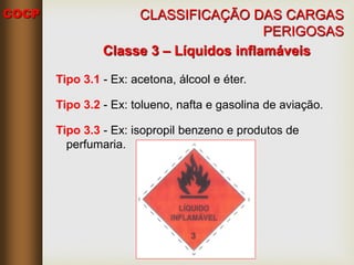 COCP
Classe 3 – Líquidos inflamáveis
Tipo 3.1 - Ex: acetona, álcool e éter.
Tipo 3.2 - Ex: tolueno, nafta e gasolina de aviação.
Tipo 3.3 - Ex: isopropil benzeno e produtos de
perfumaria.
CLASSIFICAÇÃO DAS CARGAS
PERIGOSAS
 