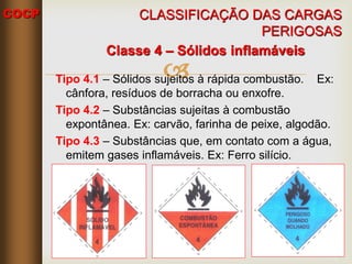 COCP

Classe 4 – Sólidos inflamáveis
Tipo 4.1 – Sólidos sujeitos à rápida combustão. Ex:
cânfora, resíduos de borracha ou enxofre.
Tipo 4.2 – Substâncias sujeitas à combustão
expontânea. Ex: carvão, farinha de peixe, algodão.
Tipo 4.3 – Substâncias que, em contato com a água,
emitem gases inflamáveis. Ex: Ferro silício.
CLASSIFICAÇÃO DAS CARGAS
PERIGOSAS
 