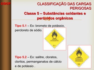 COCP

Classe 5 – Substâncias oxidantes e
peróxidos orgânicos
Tipo 5.1 – Ex: brometo de potássio,
percloreto de sódio.
Tipo 5.2 – Ex: salitre, cloratos,
cloritos, permanganatos de cálcio
e de potássio .
CLASSIFICAÇÃO DAS CARGAS
PERIGOSAS
 