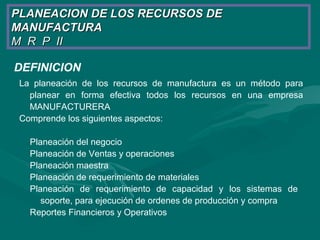 DEFINICION
La planeación de los recursos de manufactura es un método para
planear en forma efectiva todos los recursos en una empresa
MANUFACTURERA
Comprende los siguientes aspectos:
Planeación del negocio
Planeación de Ventas y operaciones
Planeación maestra
Planeación de requerimiento de materiales
Planeación de requerimiento de capacidad y los sistemas de
soporte, para ejecución de ordenes de producción y compra
Reportes Financieros y Operativos
PLANEACION DE LOS RECURSOS DEPLANEACION DE LOS RECURSOS DE
MANUFACTURAMANUFACTURA
M R P IIM R P II
 