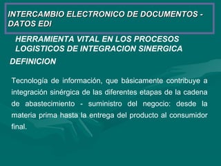 HERRAMIENTA VITAL EN LOS PROCESOS
LOGISTICOS DE INTEGRACION SINERGICA
DEFINICION
Tecnología de información, que básicamente contribuye a
integración sinérgica de las diferentes etapas de la cadena
de abastecimiento - suministro del negocio: desde la
materia prima hasta la entrega del producto al consumidor
final.
INTERCAMBIO ELECTRONICO DE DOCUMENTOS -INTERCAMBIO ELECTRONICO DE DOCUMENTOS -
DATOS EDIDATOS EDI
 