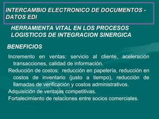 HERRAMIENTA VITAL EN LOS PROCESOS
LOGISTICOS DE INTEGRACION SINERGICA
INTERCAMBIO ELECTRONICO DE DOCUMENTOS -INTERCAMBIO ELECTRONICO DE DOCUMENTOS -
DATOS EDIDATOS EDI
BENEFICIOS
Incremento en ventas: servicio al cliente, aceleración
transacciones, calidad de información.
Reducción de costos: reducción en papelería, reducción en
costos de inventario (justo a tiempo), reducción de
llamadas de verificación y costos administrativos.
Adquisición de ventajas competitivas.
Fortalecimiento de relaciones entre socios comerciales.
 