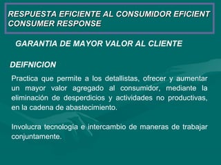 GARANTIA DE MAYOR VALOR AL CLIENTE
RESPUESTA EFICIENTE AL CONSUMIDOR EFICIENTRESPUESTA EFICIENTE AL CONSUMIDOR EFICIENT
CONSUMER RESPONSECONSUMER RESPONSE
DEIFNICION
Practica que permite a los detallistas, ofrecer y aumentar
un mayor valor agregado al consumidor, mediante la
eliminación de desperdicios y actividades no productivas,
en la cadena de abastecimiento.
Involucra tecnología e intercambio de maneras de trabajar
conjuntamente.
 