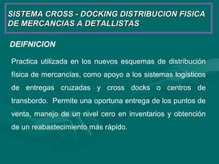 SISTEMA CROSS - DOCKING DISTRIBUCION FISICASISTEMA CROSS - DOCKING DISTRIBUCION FISICA
DE MERCANCIAS A DETALLISTASDE MERCANCIAS A DETALLISTAS
DEIFNICION
Practica utilizada en los nuevos esquemas de distribución
física de mercancías, como apoyo a los sistemas logísticos
de entregas cruzadas y cross docks o centros de
transbordo. Permite una oportuna entrega de los puntos de
venta, manejo de un nivel cero en inventarios y obtención
de un reabastecimiento más rápido.
 