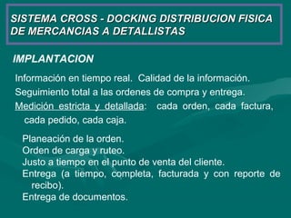 SISTEMA CROSS - DOCKING DISTRIBUCION FISICASISTEMA CROSS - DOCKING DISTRIBUCION FISICA
DE MERCANCIAS A DETALLISTASDE MERCANCIAS A DETALLISTAS
IMPLANTACION
Información en tiempo real. Calidad de la información.
Seguimiento total a las ordenes de compra y entrega.
Medición estricta y detallada: cada orden, cada factura,
cada pedido, cada caja.
Planeación de la orden.
Orden de carga y ruteo.
Justo a tiempo en el punto de venta del cliente.
Entrega (a tiempo, completa, facturada y con reporte de
recibo).
Entrega de documentos.
 