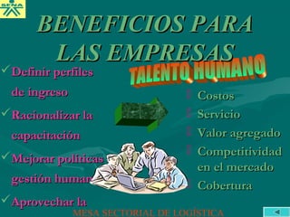 Definir perfilesDefinir perfiles
de ingresode ingreso
Racionalizar laRacionalizar la
capacitacióncapacitación
Mejorar políticasMejorar políticas
gestión humanagestión humana
Aprovechar laAprovechar la
 CostosCostos
 ServicioServicio
 Valor agregadoValor agregado
 CompetitividadCompetitividad
en el mercadoen el mercado
 CoberturaCobertura
BENEFICIOS PARABENEFICIOS PARA
LAS EMPRESASLAS EMPRESAS
MESA SECTORIAL DE LOGÍSTICA
 