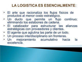  El arte que racionaliza los flujos físicos de
productos al menor costo estratégico.
 Un ducto que permite un flujo continuo;
eliminando los eslabones de cadena.
 El catalizador para estructurar las alianzas
estratégicas con proveedores y clientes.
 El agente que aglutina las parte de un todo.
 Un proceso interdisciplinario sin fronteras.
 Un mejoramiento acumulativo hacia la
excelencia.
 