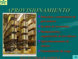 Selección y contratación deSelección y contratación de
proveedoresproveedores
Gestión de inventariosGestión de inventarios
Manipulación yManipulación y
organización de los objetosorganización de los objetos
Aprovisionamiento deAprovisionamiento de
objetosobjetos
Consolidación de cargaConsolidación de carga
APROVISIONAMIENTOAPROVISIONAMIENTO
MESA SECTORIAL DE LOGÍSTICA
 
