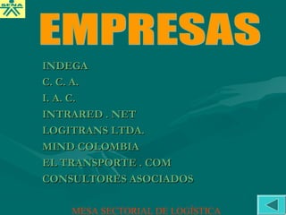 INDEGAINDEGA
C. C. A.C. C. A.
I. A. C.I. A. C.
INTRARED . NETINTRARED . NET
LOGITRANS LTDA.LOGITRANS LTDA.
MIND COLOMBIAMIND COLOMBIA
EL TRANSPORTE . COMEL TRANSPORTE . COM
CONSULTORES ASOCIADOSCONSULTORES ASOCIADOS
MESA SECTORIAL DE LOGÍSTICA
 