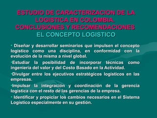 ESTUDIO DE CARACTERIZACION DE LAESTUDIO DE CARACTERIZACION DE LA
LOGISTICA EN COLOMBIA.LOGISTICA EN COLOMBIA.
CONCLUSIONES Y RECOMENDACIONESCONCLUSIONES Y RECOMENDACIONES
EL CONCEPTO LOGISTICOEL CONCEPTO LOGISTICO
• Diseñar y desarrollar seminarios que impulsen el conceptoDiseñar y desarrollar seminarios que impulsen el concepto
logístico como una disciplina, en conformidad con lalogístico como una disciplina, en conformidad con la
evolución de la misma a nivel global.evolución de la misma a nivel global.
•Estudiar la posibilidad de incorporar técnicas comoEstudiar la posibilidad de incorporar técnicas como
ingeniería del valor y del Costo Basado en la Actividad.ingeniería del valor y del Costo Basado en la Actividad.
•Divulgar entre los ejecutivos estratégicos logísticos en lasDivulgar entre los ejecutivos estratégicos logísticos en las
empresas.empresas.
•Impulsar la integración y coordinación de la gerenciaImpulsar la integración y coordinación de la gerencia
logística con el resto de las gerencias de la empresa.logística con el resto de las gerencias de la empresa.
• Identificar y propiciar los cambios necesarios en el SistemaIdentificar y propiciar los cambios necesarios en el Sistema
Logístico especialmente en su gestión.Logístico especialmente en su gestión.
 