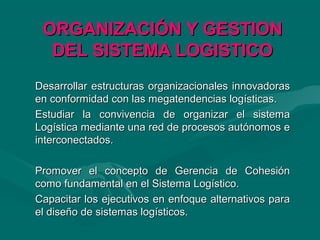 ORGANIZACIÓN Y GESTIONORGANIZACIÓN Y GESTION
DEL SISTEMA LOGISTICODEL SISTEMA LOGISTICO
Desarrollar estructuras organizacionales innovadorasDesarrollar estructuras organizacionales innovadoras
en conformidad con las megatendencias logísticas.en conformidad con las megatendencias logísticas.
Estudiar la convivencia de organizar el sistemaEstudiar la convivencia de organizar el sistema
Logística mediante una red de procesos autónomos eLogística mediante una red de procesos autónomos e
interconectados.interconectados.
Promover el concepto de Gerencia de CohesiónPromover el concepto de Gerencia de Cohesión
como fundamental en el Sistema Logístico.como fundamental en el Sistema Logístico.
Capacitar los ejecutivos en enfoque alternativos paraCapacitar los ejecutivos en enfoque alternativos para
el diseño de sistemas logísticos.el diseño de sistemas logísticos.
 