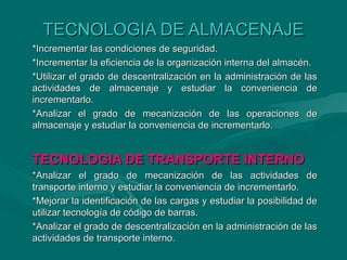TECNOLOGIA DE ALMACENAJETECNOLOGIA DE ALMACENAJE
*Incrementar las condiciones de seguridad.*Incrementar las condiciones de seguridad.
*Incrementar la eficiencia de la organización interna del almacén.*Incrementar la eficiencia de la organización interna del almacén.
*Utilizar el grado de descentralización en la administración de las*Utilizar el grado de descentralización en la administración de las
actividades de almacenaje y estudiar la conveniencia deactividades de almacenaje y estudiar la conveniencia de
incrementarlo.incrementarlo.
*Analizar el grado de mecanización de las operaciones de*Analizar el grado de mecanización de las operaciones de
almacenaje y estudiar la conveniencia de incrementarlo.almacenaje y estudiar la conveniencia de incrementarlo.
TECNOLOGIA DE TRANSPORTE INTERNOTECNOLOGIA DE TRANSPORTE INTERNO
*Analizar el grado de mecanización de las actividades de*Analizar el grado de mecanización de las actividades de
transporte interno y estudiar la conveniencia de incrementarlo.transporte interno y estudiar la conveniencia de incrementarlo.
*Mejorar la identificación de las cargas y estudiar la posibilidad de*Mejorar la identificación de las cargas y estudiar la posibilidad de
utilizar tecnología de código de barras.utilizar tecnología de código de barras.
*Analizar el grado de descentralización en la administración de las*Analizar el grado de descentralización en la administración de las
actividades de transporte interno.actividades de transporte interno.
 