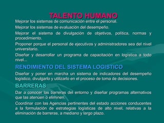 TALENTO HUMANOTALENTO HUMANO
Mejorar los sistemas de comunicación entre el personal.Mejorar los sistemas de comunicación entre el personal.
Mejorar los sistemas de evaluación del desempeño.Mejorar los sistemas de evaluación del desempeño.
Mejorar el sistema de divulgación de objetivos, política, normas yMejorar el sistema de divulgación de objetivos, política, normas y
procedimiento.procedimiento.
Proponer porque el personal de ejecutivos y administradores sea del nivelProponer porque el personal de ejecutivos y administradores sea del nivel
universitario.universitario.
Diseñar y desarrollar un programa de capacitación en logística a todoDiseñar y desarrollar un programa de capacitación en logística a todo
nivel...nivel...
RENDIMIENTO DEL SISTEMA LOGISTICORENDIMIENTO DEL SISTEMA LOGISTICO
Diseñar y poner en marcha un sistema de indicadores del desempeñoDiseñar y poner en marcha un sistema de indicadores del desempeño
logístico, divulgarlo y utilizarlo en el proceso de toma de decisiones.logístico, divulgarlo y utilizarlo en el proceso de toma de decisiones.
BARRERASBARRERAS
Dar a conocer las barreras del entorno y diseñar programas alternativosDar a conocer las barreras del entorno y diseñar programas alternativos
que las atenúen o eliminen.que las atenúen o eliminen.
Coordinar con las Agencias pertinentes del estado acciones conducentesCoordinar con las Agencias pertinentes del estado acciones conducentes
a la formulación de estrategias logísticas de alto nivel, relativas a laa la formulación de estrategias logísticas de alto nivel, relativas a la
eliminación de barreras, a mediano y largo plazo.eliminación de barreras, a mediano y largo plazo.
 