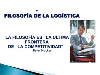 •
FILOSOFÍA DE LA LOGÍSTICAFILOSOFÍA DE LA LOGÍSTICA
LA FILOSOFÍA ES LA ULTIMA
FRONTERA
DE LA COMPETITIVIDAD”
Peter Drucker
 