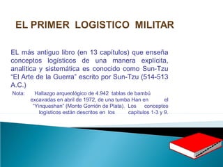 EL más antiguo libro (en 13 capítulos) que enseña
conceptos logísticos de una manera explícita,
analítica y sistemática es conocido como Sun-Tzu
“El Arte de la Guerra” escrito por Sun-Tzu (514-513
A.C.)
Nota: Hallazgo arqueológico de 4.942 tablas de bambú
excavadas en abril de 1972, de una tumba Han en el
“Yinqueshan” (Monte Gorrión de Plata). Los conceptos
logísticos están descritos en los capítulos 1-3 y 9.
 