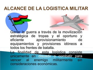 Ganar la guerra a través de la movilización
estratégica de tropas y el oportuno y
eficiente aprovisionamiento de
equipamientos y provisiones idóneos a
todos los frentes de batalla.
La finalidad de esta logística consiste
únicamente en disuadir o combatir para
vencer al enemigo militarmente sin
consideraciones económicas.
 