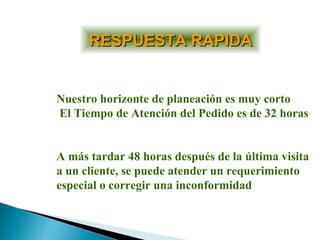 RESPUESTA RAPIDARESPUESTA RAPIDA
Nuestro horizonte de planeación es muy corto
El Tiempo de Atención del Pedido es de 32 horas
A más tardar 48 horas después de la última visita
a un cliente, se puede atender un requerimiento
especial o corregir una inconformidad
 