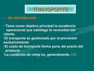 • ...DE DISTRIBUCIÓN…...DE DISTRIBUCIÓN…
• Tiene como objetivo principal la excelencia
operacional que satisfaga la necesidad del
cliente.
•El transporte es gestionado por el proveedor
exclusivamente
•El costo de transporte forma parte del precio del
producto
•La condición de venta es, generalmente, CIF.
TRANSPORTETRANSPORTE
 