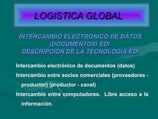 Intercambio electrónico de documentos (datos)
Intercambio entre socios comerciales (proveedores -
productor) (productor - canal)
Intercambio entre computadores. Libre acceso a la
información.
INTERCAMBIO ELECTRONICO DE DATOSINTERCAMBIO ELECTRONICO DE DATOS
(DOCUMENTOS) EDI(DOCUMENTOS) EDI
DESCRIPCIÓN DE LA TECNOLOGÍA EDIDESCRIPCIÓN DE LA TECNOLOGÍA EDI
LOGISTICA GLOBALLOGISTICA GLOBAL
 