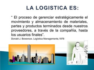 “ El proceso de gerenciar estratégicamente el
movimiento y almacenamiento de materiales,
partes y productos terminados desde nuestros
proveedores, a través de la compañía, hasta
los usuarios finales”.
Donald J. Bowersox. Logística Managemente,1978
 