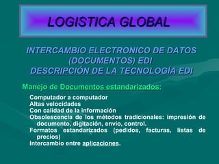 Manejo deManejo de Documentos estandarizados:Documentos estandarizados:
INTERCAMBIO ELECTRONICO DE DATOSINTERCAMBIO ELECTRONICO DE DATOS
(DOCUMENTOS) EDI(DOCUMENTOS) EDI
DESCRIPCIÓN DE LA TECNOLOGÍA EDIDESCRIPCIÓN DE LA TECNOLOGÍA EDI
Computador a computador
Altas velocidades
Con calidad de la información
Obsolescencia de los métodos tradicionales: impresión de
documento, digitación, envío, control.
Formatos estandarizados (pedidos, facturas, listas de
precios)
Intercambio entre aplicaciones.
LOGISTICA GLOBALLOGISTICA GLOBAL
 