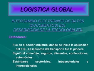 Estándares:
INTERCAMBIO ELECTRONICO DE DATOSINTERCAMBIO ELECTRONICO DE DATOS
(DOCUMENTOS) EDI(DOCUMENTOS) EDI
DESCRIPCIÓN DE LA TECNOLOGÍA EDIDESCRIPCIÓN DE LA TECNOLOGÍA EDI
Fue en el sector industrial donde se inicio la aplicación
del EDI. La industria del transporte fue la pionera.
Siguió el comercio, seguros, alimentos, confecciones,
automóviles.
Estándares sectoriales, intrasectoriales e
internacionales
LOGISTICA GLOBALLOGISTICA GLOBAL
 