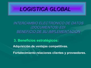 3. Beneficios estratégicos:
INTERCAMBIO ELECTRONICO DE DATOSINTERCAMBIO ELECTRONICO DE DATOS
(DOCUMENTOS) EDI(DOCUMENTOS) EDI
BENEFICIO DE SU IMPLEMENTACIÓNBENEFICIO DE SU IMPLEMENTACIÓN
Adquisición de ventajas competitivas.
Fortalecimiento relaciones clientes y proveedores.
LOGISTICA GLOBALLOGISTICA GLOBAL
 