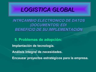 5. Problemas de adopción:
Implantación de tecnología.
Análisis integral de necesidades.
Encauzar proyectos estratégicos para la empresa.
INTRCAMBIO ELECTRONICO DE DATOSINTRCAMBIO ELECTRONICO DE DATOS
(DOCUMENTOS) EDI(DOCUMENTOS) EDI
BENEFICIO DE SU IMPLEMENTACIÓNBENEFICIO DE SU IMPLEMENTACIÓN
LOGISTICA GLOBALLOGISTICA GLOBAL
 