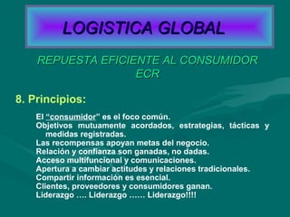 8. Principios:
El “consumidor” es el foco común.
Objetivos mutuamente acordados, estrategias, tácticas y
medidas registradas.
Las recompensas apoyan metas del negocio.
Relación y confianza son ganadas, no dadas.
Acceso multifuncional y comunicaciones.
Apertura a cambiar actitudes y relaciones tradicionales.
Compartir información es esencial.
Clientes, proveedores y consumidores ganan.
Liderazgo …. Liderazgo …… Liderazgo!!!!
REPUESTA EFICIENTE AL CONSUMIDORREPUESTA EFICIENTE AL CONSUMIDOR
ECRECR
LOGISTICA GLOBALLOGISTICA GLOBAL
 