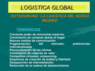 Creciente poder de minoristas masivos.
Crecimiento de compras desde el hogar
Nuevos medios de comunicación
Fragmentación del mercado: preferencias
individualizadas
Personalización de las ofertas
Crecimiento de cadenas de valor
Compañías virtuales: outsourcing
Esquemas de creación de lealtad y fidelidad
Desaparición de intermediación
Reducción de la cadena de abastecimiento
TENDENCIAS
OUTSOURCING: LA LOGISTICA DEL NUEVOOUTSOURCING: LA LOGISTICA DEL NUEVO
MILENIOMILENIO
LOGISTICA GLOBALLOGISTICA GLOBAL
 