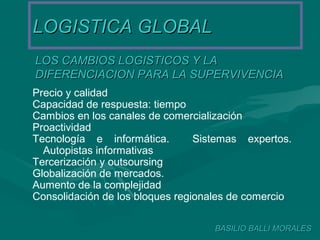 LOGISTICA GLOBALLOGISTICA GLOBAL
LOS CAMBIOS LOGISTICOS Y LALOS CAMBIOS LOGISTICOS Y LA
DIFERENCIACION PARA LA SUPERVIVENCIADIFERENCIACION PARA LA SUPERVIVENCIA
BASILIO BALLI MORALESBASILIO BALLI MORALES
Precio y calidad
Capacidad de respuesta: tiempo
Cambios en los canales de comercialización
Proactividad
Tecnología e informática. Sistemas expertos.
Autopistas informativas
Tercerización y outsoursing
Globalización de mercados.
Aumento de la complejidad
Consolidación de los bloques regionales de comercio
 