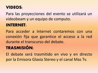 VIDEOS:
Para las proyecciones del evento se utilizará un
videobeam y un equipo de computo.
INTERNET:
Para acceder a Internet contaremos con una
conexión fija que garantice el acceso a la red
durante el transcurso del debate.
TRASMISIÓN:
El debate será trasmitido en vivo y en directo
por la Emisora Glaxia Stereo y el canal Mas Tv.
 
