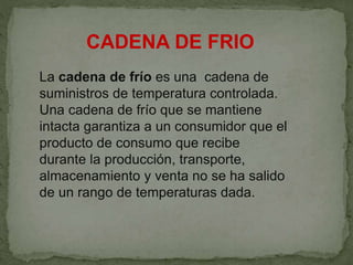 La cadena de frío es una cadena de
suministros de temperatura controlada.
Una cadena de frío que se mantiene
intacta garantiza a un consumidor que el
producto de consumo que recibe
durante la producción, transporte,
almacenamiento y venta no se ha salido
de un rango de temperaturas dada.
CADENA DE FRIO
 