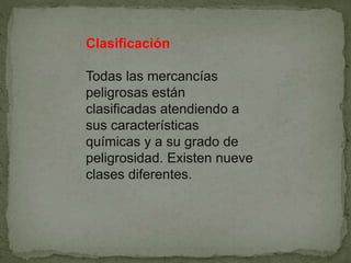 Clasificación
Todas las mercancías
peligrosas están
clasificadas atendiendo a
sus características
químicas y a su grado de
peligrosidad. Existen nueve
clases diferentes.
 