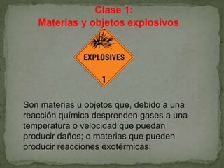 Clase 1:
Materias y objetos explosivos
Son materias u objetos que, debido a una
reacción química desprenden gases a una
temperatura o velocidad que puedan
producir daños; o materias que pueden
producir reacciones exotérmicas.
 