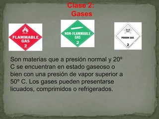 Clase 2:
Gases
Son materias que a presión normal y 20º
C se encuentran en estado gaseoso o
bien con una presión de vapor superior a
50º C. Los gases pueden presentarse
licuados, comprimidos o refrigerados.
 