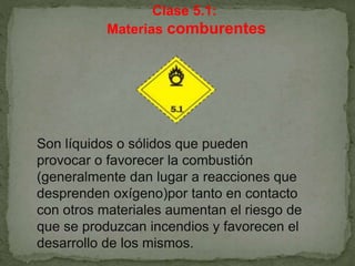 Clase 5.1:
Materias comburentes
Son líquidos o sólidos que pueden
provocar o favorecer la combustión
(generalmente dan lugar a reacciones que
desprenden oxígeno)por tanto en contacto
con otros materiales aumentan el riesgo de
que se produzcan incendios y favorecen el
desarrollo de los mismos.
 