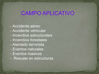 CAMPO APLICATIVO
- Accidente aéreo
- Accidente vehicular
- Incendios estructurales
- Incendios forestales
- Atentado terrorista
- Eventos naturales
- Eventos masivos
- Rescate en estructuras
 